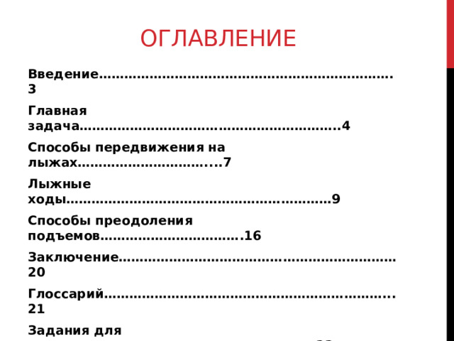 ОГЛАВЛЕНИЕ Введение…………………………………………………………….3 Главная задача……………………………………………………..4 Способы передвижения на лыжах…………………………....7 Лыжные ходы………………………………………………………9 Способы преодоления подъемов…………………………….16 Заключение…………………………………………………………20 Глоссарий…………………………………………………………...21 Задания для закрепления……………………………………….23  