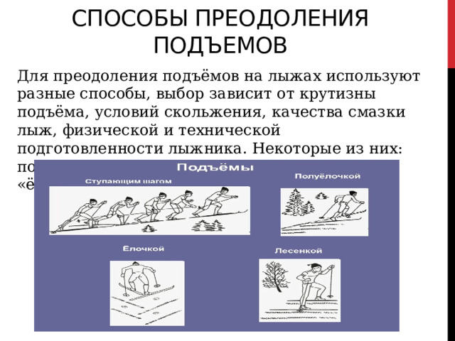 способы преодоления подъемов Для преодоления подъёмов на лыжах используют разные способы, выбор зависит от крутизны подъёма, условий скольжения, качества смазки лыж, физической и технической подготовленности лыжника. Некоторые из них: попеременный двухшажный ход, бег, подъём «ёлочкой» и «лесенкой» 