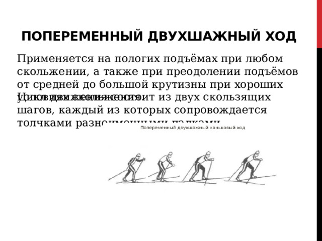 Попеременный двухшажный ход   Применяется на пологих подъёмах при любом скольжении, а также при преодолении подъёмов от средней до большой крутизны при хороших условиях скольжения. Цикл движения состоит из двух скользящих шагов, каждый из которых сопровождается толчками разноименными палками. 