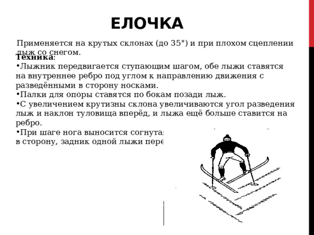 Елочка   Применяется на крутых склонах (до 35°) и при плохом сцеплении лыж со снегом. Техника : Лыжник передвигается ступающим шагом, обе лыжи ставятся на внутреннее ребро под углом к направлению движения с разведёнными в сторону носками. Палки для опоры ставятся по бокам позади лыж. С увеличением крутизны склона увеличиваются угол разведения лыж и наклон туловища вперёд, и лыжа ещё больше ставится на ребро. При шаге нога выносится согнутая в колене, ботинок развёрнут в сторону, задник одной лыжи переносится через задник другой. 