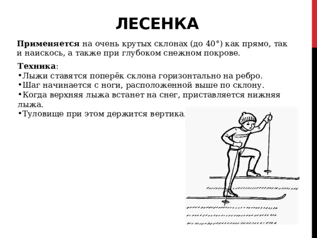 Лесенка   Применяется  на очень крутых склонах (до 40°) как прямо, так и наискось, а также при глубоком снежном покрове. Техника : Лыжи ставятся поперёк склона горизонтально на ребро. Шаг начинается с ноги, расположенной выше по склону. Когда верхняя лыжа встанет на снег, приставляется нижняя лыжа. Туловище при этом держится вертикально. 