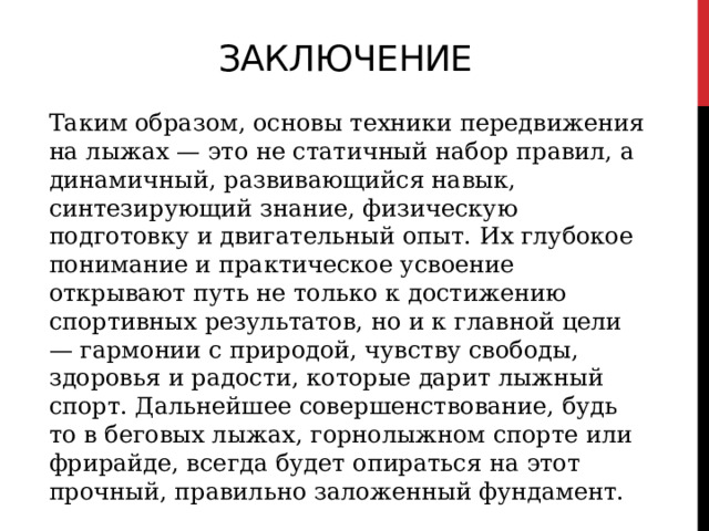 ЗАКЛЮЧЕНИЕ Таким образом, основы техники передвижения на лыжах — это не статичный набор правил, а динамичный, развивающийся навык, синтезирующий знание, физическую подготовку и двигательный опыт. Их глубокое понимание и практическое усвоение открывают путь не только к достижению спортивных результатов, но и к главной цели — гармонии с природой, чувству свободы, здоровья и радости, которые дарит лыжный спорт. Дальнейшее совершенствование, будь то в беговых лыжах, горнолыжном спорте или фрирайде, всегда будет опираться на этот прочный, правильно заложенный фундамент. 