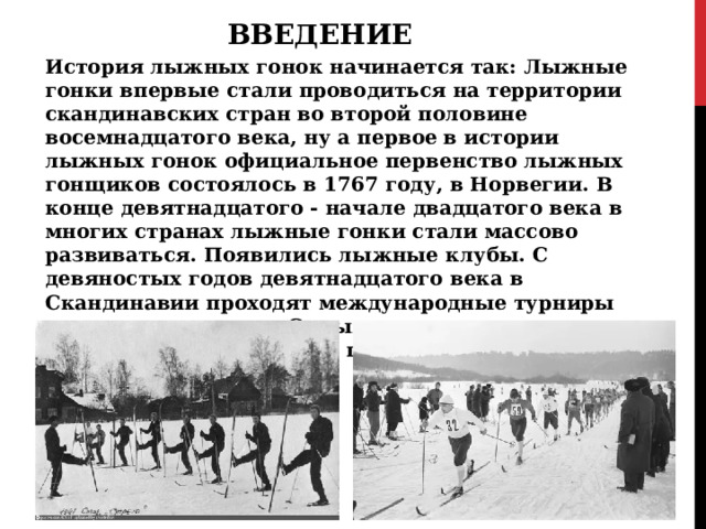 ВВЕДЕНИЕ История лыжных гонок начинается так: Лыжные гонки впервые стали проводиться на территории скандинавских стран во второй половине восемнадцатого века, ну а первое в истории лыжных гонок официальное первенство лыжных гонщиков состоялось в 1767 году, в Норвегии. В конце девятнадцатого - начале двадцатого века в многих странах лыжные гонки стали массово развиваться. Появились лыжные клубы. С девяностых годов девятнадцатого века в Скандинавии проходят международные турниры по лыжным гонкам. Самыми популярными стали Холменколленские игры, проводившиеся в Норвегии с 1883 года. 