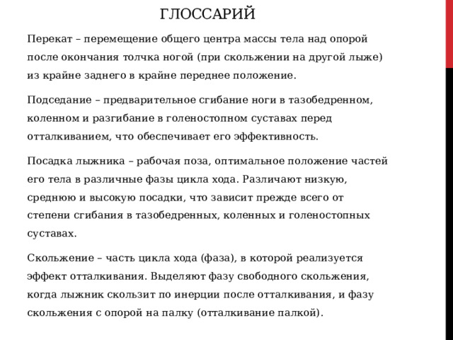 Глоссарий Перекат – перемещение общего центра массы тела над опорой после окончания толчка ногой (при скольжении на другой лыже) из крайне заднего в крайне переднее положение. Подседание – предварительное сгибание ноги в тазобедренном, коленном и разгибание в голеностопном суставах перед отталкиванием, что обеспечивает его эффективность. Посадка лыжника – рабочая поза, оптимальное положение частей его тела в различные фазы цикла хода. Различают низкую, среднюю и высокую посадки, что зависит прежде всего от степени сгибания в тазобедренных, коленных и голеностопных суставах. Скольжение – часть цикла хода (фаза), в которой реализуется эффект отталкивания. Выделяют фазу свободного скольжения, когда лыжник скользит по инерции после отталкивания, и фазу скольжения с опорой на палку (отталкивание палкой).   