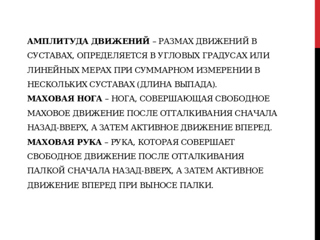 Амплитуда движений  – размах движений в суставах, определяется в угловых градусах или линейных мерах при суммарном измерении в нескольких суставах (длина выпада).  Маховая нога  – нога, совершающая свободное маховое движение после отталкивания сначала назад-вверх, а затем активное движение вперед.  Маховая рука  – рука, которая совершает свободное движение после отталкивания палкой сначала назад-вверх, а затем активное движение вперед при выносе палки.   