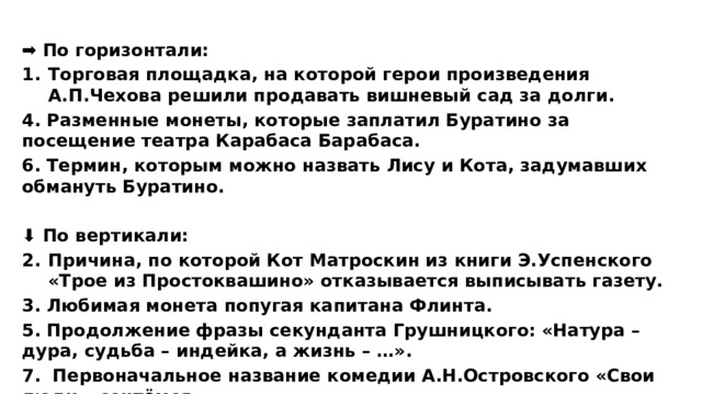 ➡ По горизонтали: Торговая площадка, на которой герои произведения А.П.Чехова решили продавать вишневый сад за долги. 4. Разменные монеты, которые заплатил Буратино за посещение театра Карабаса Барабаса. 6. Термин, которым можно назвать Лису и Кота, задумавших обмануть Буратино.  ⬇ По вертикали: Причина, по которой Кот Матроскин из книги Э.Успенского «Трое из Простоквашино» отказывается выписывать газету. 3. Любимая монета попугая капитана Флинта. 5. Продолжение фразы секунданта Грушницкого: «Натура –дура, судьба – индейка, а жизнь – …». 7. Первоначальное название комедии А.Н.Островского «Свои люди – сочтёмся». 