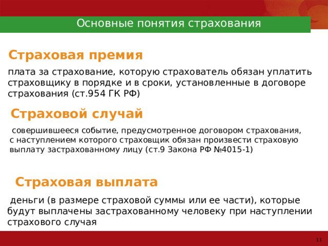 Основные понятия страхования Страховая премия плата за страхование, которую страхователь обязан уплатить страховщику в порядке и в сроки, установленные в договоре страхования (ст.954 ГК РФ) Страховой случай  совершившееся событие, предусмотренное договором страхования, с наступлением которого страховщик обязан произвести страховую выплату застрахованному лицу (ст.9 Закона РФ №4015-1) Страховая выплата  деньги (в размере страховой суммы или ее части), которые будут выплачены застрахованному человеку при наступлении страхового случая 