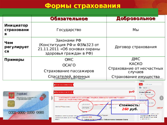 Формы страхования Обязательное Инициатор страхования Добровольное Государство Чем регулируется Примеры Мы Законами РФ (Конституция РФ и ФЗ№323 от 21.11.2011 «Об основах охраны здоровья граждан в РФ) Договор страхования ОМС ОСАГО Страхование пассажиров Спасателей, военных ДМС КАСКО Страхование от несчастных случаев Страхование имущества Стоимость: 260 руб. 