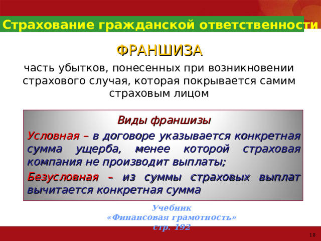 Страхование гражданской ответственности ФРАНШИЗА часть убытков, понесенных при возникновении страхового случая, которая покрывается самим страховым лицом Виды франшизы Условная – в договоре указывается конкретная сумма ущерба, менее которой страховая компания не производит выплаты; Безусловная –  из суммы страховых выплат вычитается конкретная сумма Учебник  «Финансовая грамотность» стр. 192 