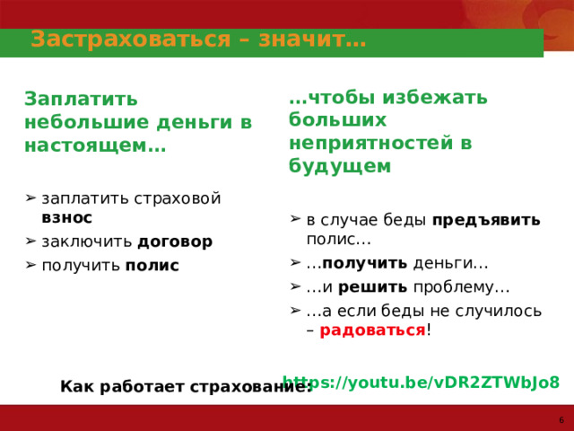 Застраховаться – значит… … чтобы избежать больших неприятностей в будущем  в случае беды предъявить полис… … получить деньги… … и решить проблему… … а если беды не случилось – радоваться ! в случае беды предъявить полис… … получить деньги… … и решить проблему… … а если беды не случилось – радоваться ! Заплатить небольшие деньги в настоящем…  заплатить страховой взнос заключить договор получить полис заплатить страховой взнос заключить договор получить полис https://youtu.be/vDR2ZTWbJo8  Как работает страхование: Как работает страхование: 