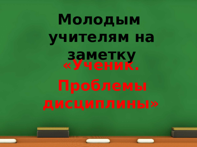 Молодым учителям на заметку   «Ученик.  Проблемы дисциплины» 