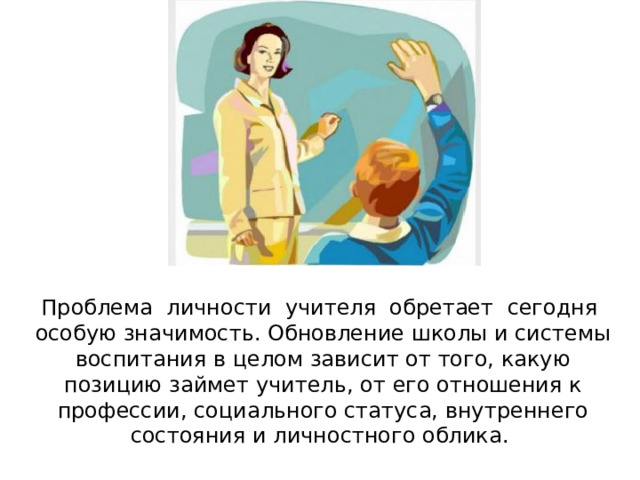 Проблема личности учителя обретает сегодня особую значимость. Обновление школы и системы воспитания в целом зависит от того, какую позицию займет учитель, от его отношения к профессии, социального статуса, внутреннего состояния и личностного облика. 