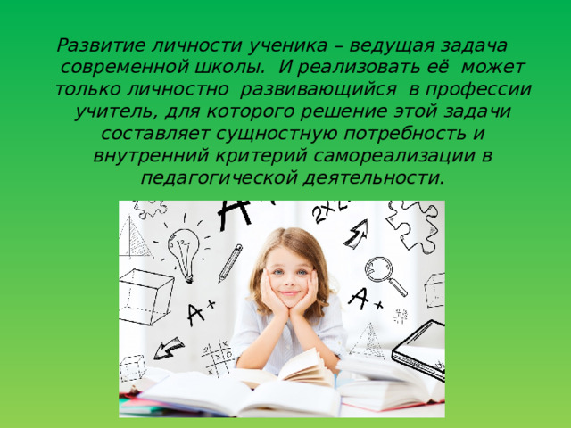 Развитие личности ученика – ведущая задача современной школы. И реализовать её может только личностно развивающийся в профессии учитель, для которого решение этой задачи составляет сущностную потребность и внутренний критерий самореализации в педагогической деятельности . 