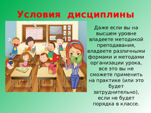 Условия дисциплины Даже если вы на высшем уровне владеете методикой преподавания, владеете различными формами и методами организации урока, все это вы не сможете применить на практике (или это будет затруднительно), если не будет порядка в классе. 