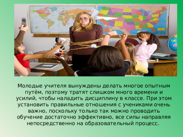 Молодые учителя вынуждены делать многое опытным путём, поэтому тратят слишком много времени и усилий, чтобы наладить дисциплину в классе. При этом установить правильные отношения с учениками очень важно, поскольку только так можно проводить обучение достаточно эффективно, все силы направляя непосредственно на образовательный процесс. 