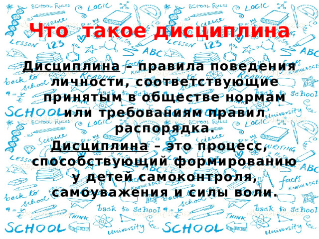 Что такое дисциплина Дисциплина – правила поведения личности, соответствующие принятым в обществе нормам или требованиям правил распорядка. Дисциплина – это процесс, способствующий формированию у детей самоконтроля, самоуважения и силы воли.  