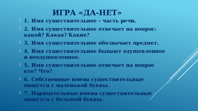 Игра «Да-нет» 1.  Имя существительное – часть речи. 2.  Имя существительное отвечает на вопрос: какой? Какая? Какие? 3.  Имя существительное обозначает предмет. 4.  Имя существительное бывают одушевленное и неодушевленное. 5.  Имя существительное отвечает на вопрос кто? Что? 6.  Собственные имена существительные пишутся с маленькой буквы. 7.  Нарицательные имена существительные пишутся с большой буквы.  
