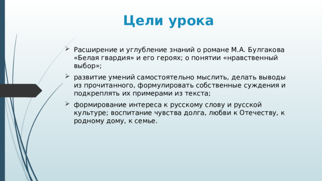 Цели урока Расширение и углубление знаний о романе М.А. Булгакова «Белая гвардия» и его героях; о понятии «нравственный выбор»; развитие умений самостоятельно мыслить, делать выводы из прочитанного, формулировать собственные суждения и подкреплять их примерами из текста; формирование интереса к русскому слову и русской культуре; воспитание чувства долга, любви к Отечеству, к родному дому, к семье. 