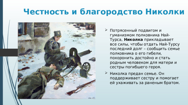 Честность и благородство Николки Потрясенный подвигом и гуманизмом полковника Най-Турса, Николка прикладывает все силы, чтобы отдать Най-Турсу последний долг – сообщить семье полковника о его гибели, похоронить достойно и стать родным человеком для матери и сестры погибшего героя. Николка предан семье. Он поддерживает сестру и помогает ей ухаживать за раненым братом. 
