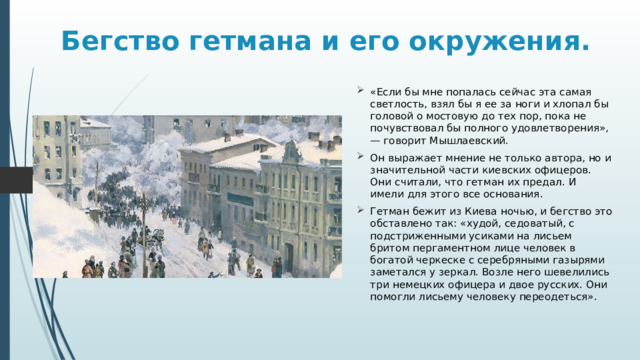 Бегство гетмана и его окружения. «Если бы мне попалась сейчас эта самая светлость, взял бы я ее за ноги и хлопал бы головой о мостовую до тех пор, пока не почувствовал бы полного удовлетворения», — говорит Мышлаевский. Он выражает мнение не только автора, но и значительной части киевских офицеров. Они считали, что гетман их предал. И имели для этого все основания. Гетман бежит из Киева ночью, и бегство это обставлено так: «худой, седоватый, с подстриженными усиками на лисьем бритом пергаментном лице человек в богатой черкеске с серебряными газырями заметался у зеркал. Возле него шевелились три немецких офицера и двое русских. Они помогли лисьему человеку переодеться». 