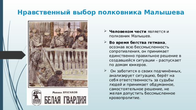 Нравственный выбор полковника Малышева Человеком чести является и полковник Малышев. Во время бегства гетмана , осознав всю бессмысленность сопротивления, он принимает единственно правильное решение в создавшейся ситуации – распускает по домам юнкеров.  Он заботится о своих подчинённых, анализирует ситуацию, берёт на себя ответственность за судьбы людей и принимает обдуманное, самостоятельное решение, не желая допустить бессмысленное кровопролитие. 