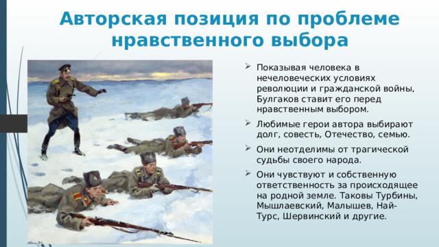 Авторская позиция по проблеме нравственного выбора Показывая человека в нечеловеческих условиях революции и гражданской войны, Булгаков ставит его перед нравственным выбором. Любимые герои автора выбирают долг, совесть, Отечество, семью. Они неотделимы от трагической судьбы своего народа. Они чувствуют и собственную ответственность за происходящее на родной земле. Таковы Турбины, Мышлаевский, Малышев, Най-Турс, Шервинский и другие. 