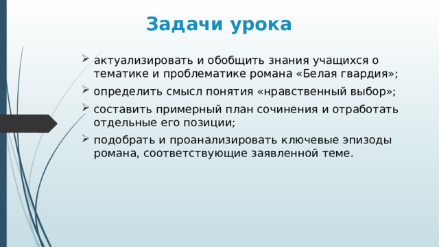 Задачи урока актуализировать и обобщить знания учащихся о тематике и проблематике романа «Белая гвардия»; определить смысл понятия «нравственный выбор»; составить примерный план сочинения и отработать отдельные его позиции; подобрать и проанализировать ключевые эпизоды романа, соответствующие заявленной теме. 