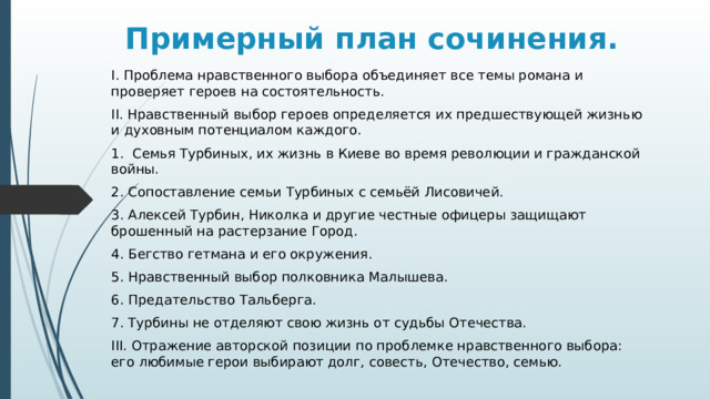 Примерный план сочинения. I. Проблема нравственного выбора объединяет все темы романа и проверяет героев на состоятельность. II. Нравственный выбор героев определяется их предшествующей жизнью и духовным потенциалом каждого. 1. Семья Турбиных, их жизнь в Киеве во время революции и гражданской войны. 2. Сопоставление семьи Турбиных с семьёй Лисовичей. 3. Алексей Турбин, Николка и другие честные офицеры защищают брошенный на растерзание Город. 4. Бегство гетмана и его окружения. 5. Нравственный выбор полковника Малышева. 6. Предательство Тальберга. 7. Турбины не отделяют свою жизнь от судьбы Отечества. III. Отражение авторской позиции по проблемке нравственного выбора: его любимые герои выбирают долг, совесть, Отечество, семью. 