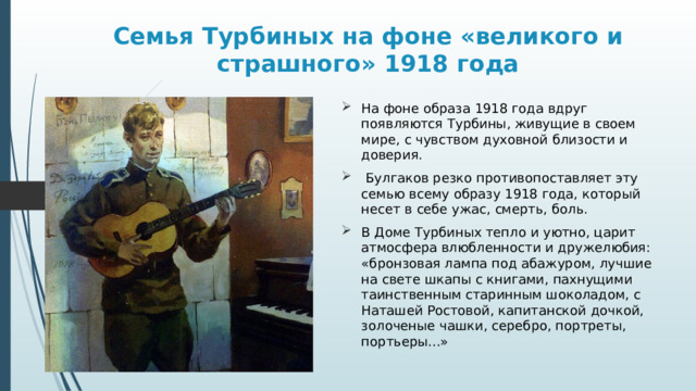 Семья Турбиных на фоне «великого и страшного» 1918 года На фоне образа 1918 года вдруг появляются Турбины, живущие в своем мире, с чувством духовной близости и доверия.  Булгаков резко противопоставляет эту семью всему образу 1918 года, который несет в себе ужас, смерть, боль. В Доме Турбиных тепло и уютно, царит атмосфера влюбленности и дружелюбия: «бронзовая лампа под абажуром, лучшие на свете шкапы с книгами, пахнущими таинственным старинным шоколадом, с Наташей Ростовой, капитанской дочкой, золоченые чашки, серебро, портреты, портьеры...» 
