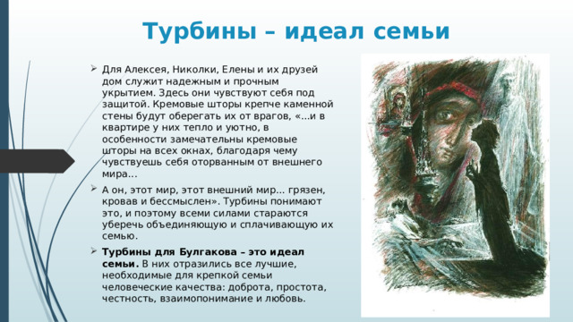 Турбины – идеал семьи Для Алексея, Николки, Елены и их друзей дом служит надежным и прочным укрытием. Здесь они чувствуют себя под защитой. Кремовые шторы крепче каменной стены будут оберегать их от врагов, «...и в квартире у них тепло и уютно, в особенности замечательны кремовые шторы на всех окнах, благодаря чему чувствуешь себя оторванным от внешнего мира... А он, этот мир, этот внешний мир... грязен, кровав и бессмыслен». Турбины понимают это, и поэтому всеми силами стараются уберечь объединяющую и сплачивающую их семью. Турбины для Булгакова – это идеал семьи. В них отразились все лучшие, необходимые для крепкой семьи человеческие качества: доброта, простота, честность, взаимопонимание и любовь. 