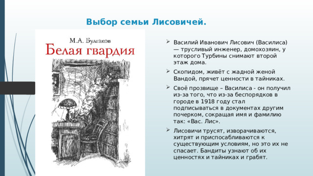 Выбор семьи Лисовичей.   Василий Иванович Лисович (Василиса) — трусливый инженер, домохозяин, у которого Турбины снимают второй этаж дома. Скопидом, живёт с жадной женой Вандой, прячет ценности в тайниках. Своё прозвище – Василиса - он получил из-за того, что из-за беспорядков в городе в 1918 году стал подписываться в документах другим почерком, сокращая имя и фамилию так: «Вас. Лис». Лисовичи трусят, изворачиваются, хитрят и приспосабливаются к существующим условиям, но это их не спасает. Бандиты узнают об их ценностях и тайниках и грабят. 