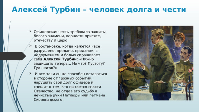 Алексей Турбин – человек долга и чести Офицерская честь требовала защиты белого знамени, верности присяге, отечеству и царю.  В обстановке, когда кажется «все разрушено, предано, продано», с недоумением и болью спрашивает себя Алексей Турбин : «Нужно защищать теперь... Но что? Пустоту? Гул шагов?»  И все-таки он не способен оставаться в стороне от грозных событий, нарушить свой долг офицера и спешит к тем, кто пытается спасти Отечество, не отдав его судьбу в нечистые руки Петлюры или гетмана Скоропадского. 