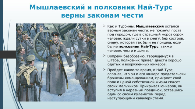 Мышлаевский и полковник Най-Турс  верны законам чести Как и Турбины, Мышлаевский остался верным законам чести: не покинул поста под городом, где в страшный мороз сорок человек ждали сутки в снегу, без костров, смену, которая так бы и не пришла, если бы не полковник Най-Турс , также человек чести и долга. Вопреки безобразию, творящемуся в штабе, полковник привел двести хорошо одетых и вооруженных юнкеров. Пройдет какое-то время, и Най-Турс, осознав, что он и его юнкера предательски брошены командованием, прикроет свой полк и ценой собственной жизни спасет своих мальчиков. Прикрывая юнкеров, он вступил в неравный поединок, оставшись один со своим пулеметом перед наступающими кавалеристами. 
