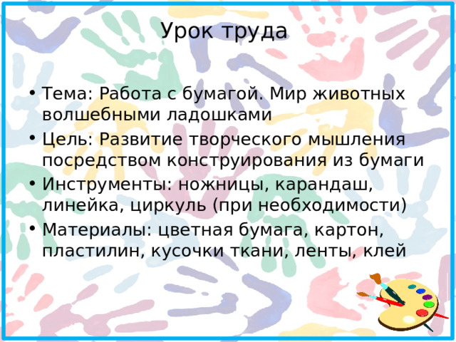 Урок труда   Тема: Работа с бумагой. Мир животных волшебными ладошками Цель: Развитие творческого мышления посредством конструирования из бумаги Инструменты: ножницы, карандаш, линейка, циркуль (при необходимости) Материалы: цветная бумага, картон, пластилин, кусочки ткани, ленты, клей 