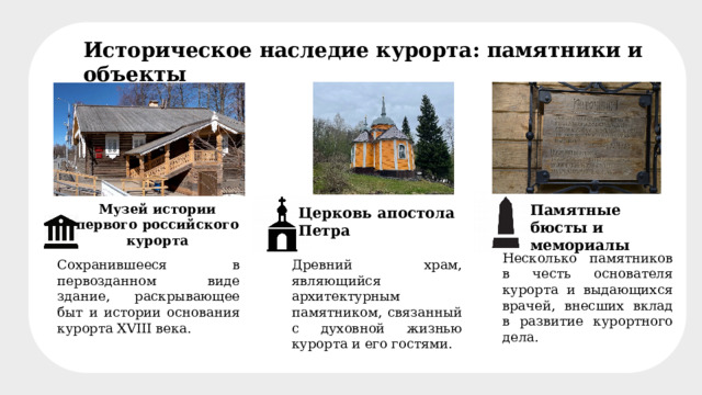 Музей-усадьба Петра I Историческое наследие курорта: памятники и объекты Музей истории первого российского курорта Памятные бюсты и мемориалы Церковь апостола Петра Несколько памятников в честь основателя курорта и выдающихся врачей, внесших вклад в развитие курортного дела. Сохранившееся в первозданном виде здание, раскрывающее быт и истории основания курорта XVIII века. Древний храм, являющийся архитектурным памятником, связанный с духовной жизнью курорта и его гостями. 