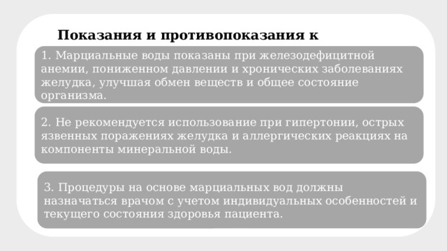 Показания и противопоказания к применению воды 1. Марциальные воды показаны при железодефицитной анемии, пониженном давлении и хронических заболеваниях желудка, улучшая обмен веществ и общее состояние организма. 2. Не рекомендуется использование при гипертонии, острых язвенных поражениях желудка и аллергических реакциях на компоненты минеральной воды. 3. Процедуры на основе марциальных вод должны назначаться врачом с учетом индивидуальных особенностей и текущего состояния здоровья пациента. 