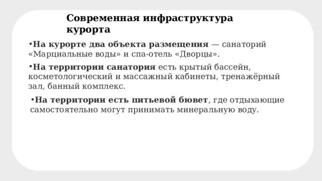 Современная инфраструктура курорта На курорте два объекта размещения  — санаторий «Марциальные воды» и спа-отель «Дворцы». На территории санатория  есть крытый бассейн, косметологический и массажный кабинеты, тренажёрный зал, банный комплекс. На территории есть питьевой бювет , где отдыхающие самостоятельно могут принимать минеральную воду. 