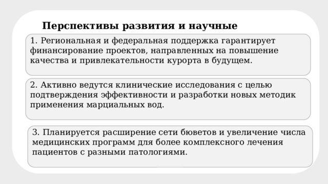 Перспективы развития и научные исследования 1. Региональная и федеральная поддержка гарантирует финансирование проектов, направленных на повышение качества и привлекательности курорта в будущем. 2. Активно ведутся клинические исследования с целью подтверждения эффективности и разработки новых методик применения марциальных вод. 3. Планируется расширение сети бюветов и увеличение числа медицинских программ для более комплексного лечения пациентов с разными патологиями. 