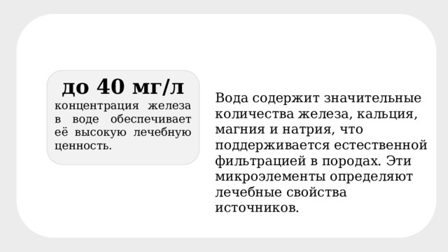 до 40 мг/л концентрация железа в воде обеспечивает её высокую лечебную ценность. Вода содержит значительные количества железа, кальция, магния и натрия, что поддерживается естественной фильтрацией в породах. Эти микроэлементы определяют лечебные свойства источников. 