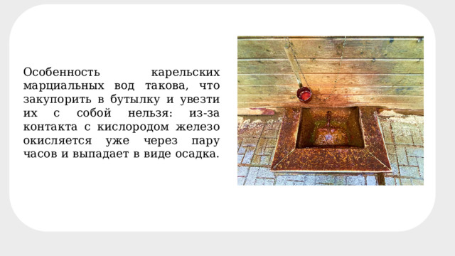 Минеральный состав четырёх основных источников Особенность карельских марциальных вод такова, что закупорить в бутылку и увезти их с собой нельзя: из-за контакта с кислородом железо окисляется уже через пару часов и выпадает в виде осадка. 