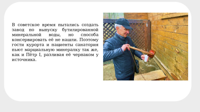 Минеральный состав четырёх основных источников В советское время пытались создать завод по выпуску бутилированной минеральной воды, но способа консервировать её не нашли. Поэтому гости курорта и пациенты санатория пьют марциальную минералку так же, как и Пётр I, разливая её черпаком у источника. 