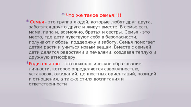 Что же такое семья!!!!  Семья - это группа людей, которые любят друг друга, заботятся друг о друге и живут вместе. В семье есть мама, папа и, возможно, братья и сестры. Семья - это место, где дети чувствуют себя в безопасности, получают любовь, поддержку и заботу. Семья помогает детям расти и учиться новым вещам. Вместе с семьей дети делятся радостями и печалями, создавая теплую и дружную атмосферу. Родительство – это психологическое образование личности, которое определяется савокупностью, установок, ожиданий, ценностных ориентаций, позиций и отношения, а также стиля воспитания и ответственности 