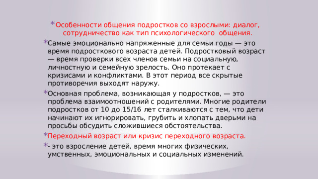 Особенности общения подростков со взрослыми: диалог, сотрудничество как тип психологического общения. Самые эмоционально напряженные для семьи годы — это время подросткового возраста детей. Подростковый возраст — время проверки всех членов семьи на социальную, личностную и семейную зрелость. Оно протекает с кризисами и конфликтами. В этот период все скрытые противоречия выходят наружу. Основная проблема, возникающая у подростков, — это проблема взаимоотношений с родителями. Многие родители подростков от 10 до 15/16 лет сталкиваются с тем, что дети начинают их игнорировать, грубить и хлопать дверьми на просьбы обсудить сложившиеся обстоятельства. Переходный возраст или кризис переходного возраста. - это взросление детей, время многих физических, умственных, эмоциональных и социальных изменений. 