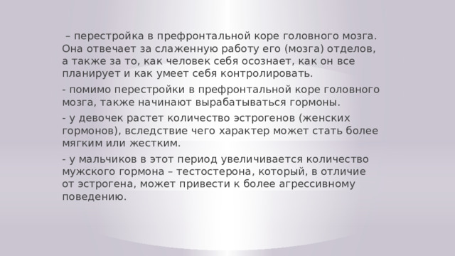 – перестройка в префронтальной коре головного мозга. Она отвечает за слаженную работу его (мозга) отделов, а также за то, как человек себя осознает, как он все планирует и как умеет себя контролировать. - помимо перестройки в префронтальной коре головного мозга, также начинают вырабатываться гормоны. - у девочек растет количество эстрогенов (женских гормонов), вследствие чего характер может стать более мягким или жестким. - у мальчиков в этот период увеличивается количество мужского гормона – тестостерона, который, в отличие от эстрогена, может привести к более агрессивному поведению. 