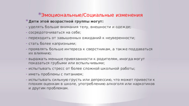 Эмоциональные/Социальные изменения Дети этой возрастной группы могут: уделять больше внимания телу, внешности и одежде; сосредоточиваться на себе; переходить от завышенных ожиданий к неуверенности; стать более капризными; проявлять больше интереса к сверстникам, а также поддаваться их влиянию; выражать меньше привязанности к родителям, иногда могут показаться грубыми или вспыльчивыми; испытывать стресс от более сложной школьной работы; иметь проблемы с питанием; испытывать сильную грусть или депрессию, что может привести к плохим оценкам в школе, употреблению алкоголя или наркотиков и другим проблемам. 