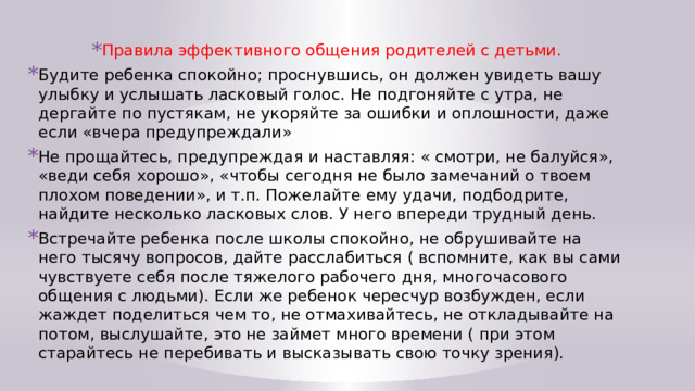 Правила эффективного общения родителей с детьми. Будите ребенка спокойно; проснувшись, он должен увидеть вашу улыбку и услышать ласковый голос. Не подгоняйте с утра, не дергайте по пустякам, не укоряйте за ошибки и оплошности, даже если «вчера предупреждали» Не прощайтесь, предупреждая и наставляя: « смотри, не балуйся», «веди себя хорошо», «чтобы сегодня не было замечаний о твоем плохом поведении», и т.п. Пожелайте ему удачи, подбодрите, найдите несколько ласковых слов. У него впереди трудный день. Встречайте ребенка после школы спокойно, не обрушивайте на него тысячу вопросов, дайте расслабиться ( вспомните, как вы сами чувствуете себя после тяжелого рабочего дня, многочасового общения с людьми). Если же ребенок чересчур возбужден, если жаждет поделиться чем то, не отмахивайтесь, не откладывайте на потом, выслушайте, это не займет много времени ( при этом старайтесь не перебивать и высказывать свою точку зрения). 