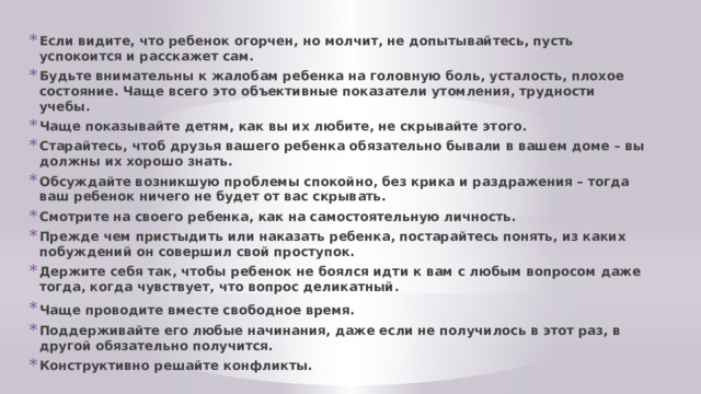 Если видите, что ребенок огорчен, но молчит, не допытывайтесь, пусть успокоится и расскажет сам. Будьте внимательны к жалобам ребенка на головную боль, усталость, плохое состояние. Чаще всего это объективные показатели утомления, трудности учебы. Чаще показывайте детям, как вы их любите, не скрывайте этого. Старайтесь, чтоб друзья вашего ребенка обязательно бывали в вашем доме – вы должны их хорошо знать. Обсуждайте возникшую проблемы спокойно, без крика и раздражения – тогда ваш ребенок ничего не будет от вас скрывать. Смотрите на своего ребенка, как на самостоятельную личность. Прежде чем пристыдить или наказать ребенка, постарайтесь понять, из каких побуждений он совершил свой проступок. Держите себя так, чтобы ребенок не боялся идти к вам с любым вопросом даже тогда, когда чувствует, что вопрос деликатный. Чаще проводите вместе свободное время.  Поддерживайте его любые начинания, даже если не получилось в этот раз, в другой обязательно получится. Конструктивно решайте конфликты. 