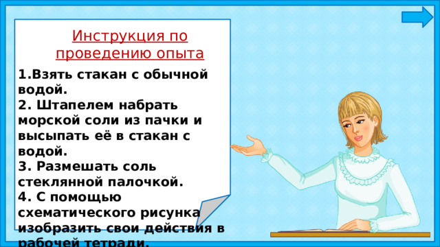 Инструкция по проведению опыта 1.Взять стакан с обычной водой. 2. Штапелем набрать морской соли из пачки и высыпать её в стакан с водой. 3. Размешать соль стеклянной палочкой. 4. С помощью схематического рисунка изобразить свои действия в рабочей тетради. 5. Сделать вывод. 
