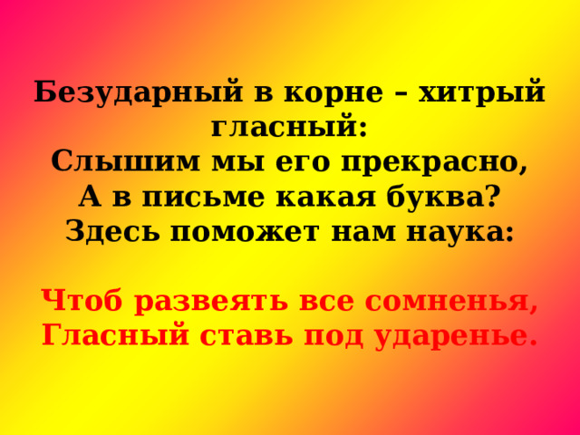   Безударный в корне – хитрый гласный:  Слышим мы его прекрасно,  А в письме какая буква?  Здесь поможет нам наука:  Чтоб развеять все сомненья,  Гласный ставь под ударенье. 