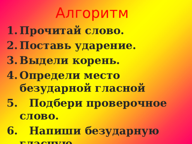 Алгоритм Прочитай слово. Поставь ударение. Выдели корень. Определи место безударной гласной 5. Подбери проверочное слово. 6. Напиши безударную гласную. 